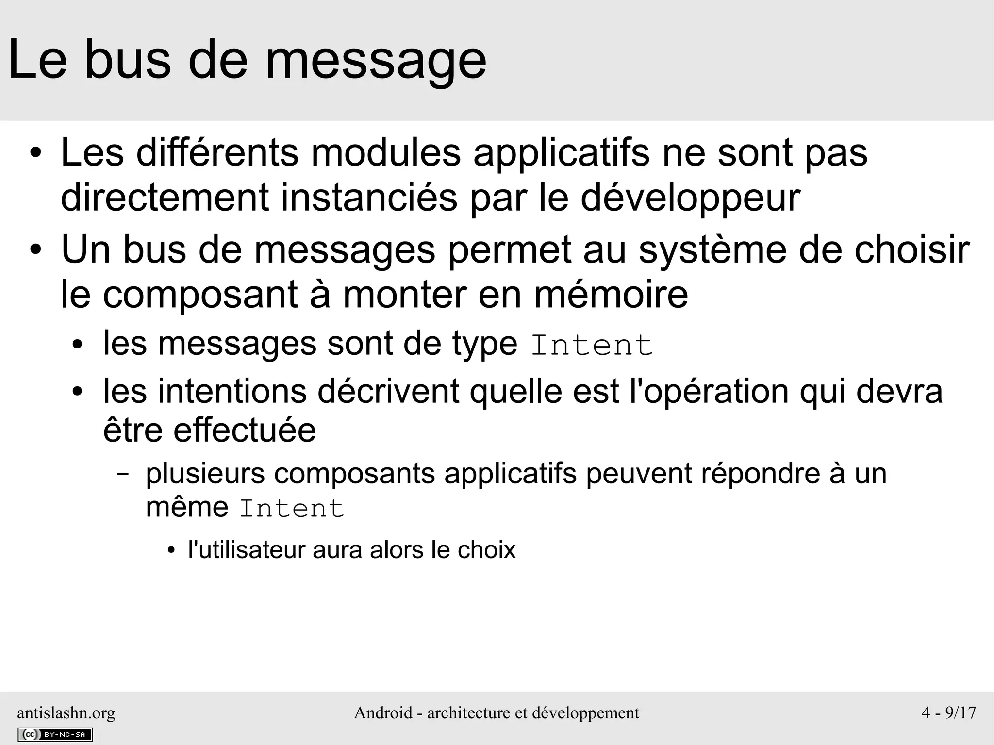 antislashn.org Android - architecture et développement 4 - 9/17
Le bus de message
● Les différents modules applicatifs ne sont pas
directement instanciés par le développeur
● Un bus de messages permet au système de choisir
le composant à monter en mémoire
● les messages sont de type Intent
● les intentions décrivent quelle est l'opération qui devra
être effectuée
– plusieurs composants applicatifs peuvent répondre à un
même Intent
● l'utilisateur aura alors le choix
 