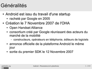 antislashn.org Android - Présentation de la plateforme 1 - 3/15
Généralités
● Android est issu du travail d'une startup
● racheté par Google en 2005
● Création le 7 Novembre 2007 de l'OHA
● Open Handset Alliance
● consortium créé par Google réunissant des acteurs du
marché de la mobilité
– constructeurs, opérateurs en téléphonie, éditeurs de logiciels
● annonce officielle de la plateforme Android le même
jour
● sortie du premier SDK le 12 Novembre 2007
 