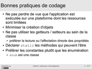 antislashn.org Android - architecture et développement 4 - 14/17
Bonnes pratiques de codage
● Ne pas perdre de vue que l'application est
exécutée sur une plateforme dont les ressources
sont limitées
● Minimiser la création d'objets
● Ne pas utiliser les getteurs / setteurs au sein de la
classe
● préférer la lecture ou l'affectation directe des propriétés
● Déclarer static les méthodes qui peuvent l'être
● Préférer les constantes plutôt que les énumération
● enum est une classe
 