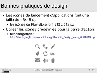 antislashn.org Android - architecture et développement 4 - 17/17
Bonnes pratiques de design
● Les icônes de lancement d'applications font une
taille de 48x48 dp
● les icônes de Play Store font 512 x 512 px
● Utiliser les icônes prédéfinies pour la barre d'action
● téléchargement :
https://dl-ssl.google.com/android/design/Android_Design_Icons_20120229.zip
 