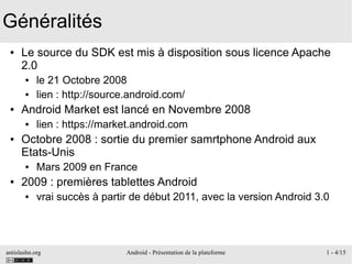 antislashn.org Android - Présentation de la plateforme 1 - 4/15
Généralités
● Le source du SDK est mis à disposition sous licence Apache
2.0
● le 21 Octobre 2008
● lien : http://source.android.com/
● Android Market est lancé en Novembre 2008
● lien : https://market.android.com
● Octobre 2008 : sortie du premier samrtphone Android aux
Etats-Unis
● Mars 2009 en France
● 2009 : premières tablettes Android
● vrai succès à partir de début 2011, avec la version Android 3.0
 