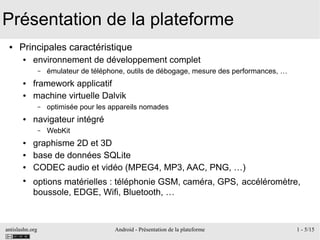 antislashn.org Android - Présentation de la plateforme 1 - 5/15
Présentation de la plateforme
● Principales caractéristique
● environnement de développement complet
– émulateur de téléphone, outils de débogage, mesure des performances, …
● framework applicatif
● machine virtuelle Dalvik
– optimisée pour les appareils nomades
● navigateur intégré
– WebKit
● graphisme 2D et 3D
● base de données SQLite
● CODEC audio et vidéo (MPEG4, MP3, AAC, PNG, …)
●
options matérielles : téléphonie GSM, caméra, GPS, accéléromètre,
boussole, EDGE, Wifi, Bluetooth, …
 