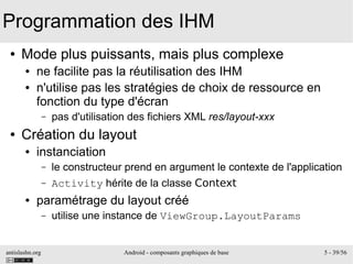 antislashn.org Android - composants graphiques de base 5 - 39/56
Programmation des IHM
● Mode plus puissants, mais plus complexe
● ne facilite pas la réutilisation des IHM
● n'utilise pas les stratégies de choix de ressource en
fonction du type d'écran
– pas d'utilisation des fichiers XML res/layout-xxx
● Création du layout
● instanciation
– le constructeur prend en argument le contexte de l'application
– Activity hérite de la classe Context
● paramétrage du layout créé
– utilise une instance de ViewGroup.LayoutParams
 