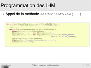 antislashn.org Android - composants graphiques de base 5 - 40/56
Programmation des IHM
● Appel de la méthode setContentView(...)
public class LayoutProgrammationActivity extends Activity {
/** Called when the activity is first created. */
@Override
public void onCreate(Bundle savedInstanceState) {
super.onCreate(savedInstanceState);
LinearLayout layout = new LinearLayout(this);
LayoutParams params = new LayoutParams(LayoutParams.MATCH_PARENT,
LayoutParams.MATCH_PARENT);
layout.setLayoutParams(params);
this.setTitle("Exemple instanciation layout");
setContentView(layout);
}
}
 