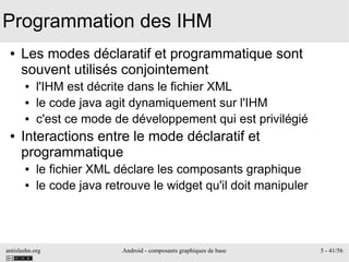 antislashn.org Android - composants graphiques de base 5 - 41/56
Programmation des IHM
● Les modes déclaratif et programmatique sont
souvent utilisés conjointement
● l'IHM est décrite dans le fichier XML
● le code java agit dynamiquement sur l'IHM
● c'est ce mode de développement qui est privilégié
● Interactions entre le mode déclaratif et
programmatique
● le fichier XML déclare les composants graphique
● le code java retrouve le widget qu'il doit manipuler
 
