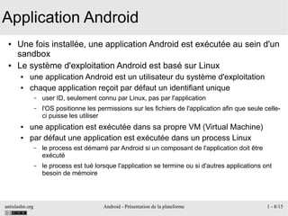 antislashn.org Android - Présentation de la plateforme 1 - 8/15
Application Android
● Une fois installée, une application Android est exécutée au sein d'un
sandbox
● Le système d'exploitation Android est basé sur Linux
● une application Android est un utilisateur du système d'exploitation
● chaque application reçoit par défaut un identifiant unique
– user ID, seulement connu par Linux, pas par l'application
– l'OS positionne les permissions sur les fichiers de l'application afin que seule celle-
ci puisse les utiliser
● une application est exécutée dans sa propre VM (Virtual Machine)
● par défaut une application est exécutée dans un process Linux
– le process est démarré par Android si un composant de l'application doit être
exécuté
– le process est tué lorsque l'application se termine ou si d'autres applications ont
besoin de mémoire
 