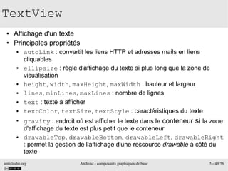 antislashn.org Android - composants graphiques de base 5 - 49/56
TextView
● Affichage d'un texte
● Principales propriétés
● autoLink : convertit les liens HTTP et adresses mails en liens
cliquables
● ellipsize : règle d'affichage du texte si plus long que la zone de
visualisation
● height, width, maxHeight, maxWidth : hauteur et largeur
● lines, minLines, maxLines : nombre de lignes
● text : texte à afficher
● textColor, textSize, textStyle : caractéristiques du texte
●
gravity : endroit où est afficher le texte dans le conteneur si la zone
d'affichage du texte est plus petit que le conteneur
● drawableTop, drawableBottom, drawableLeft, drawableRight
: permet la gestion de l'affichage d'une ressource drawable à côté du
texte
 