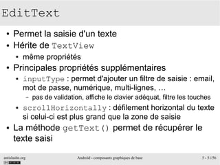 antislashn.org Android - composants graphiques de base 5 - 51/56
EditText
● Permet la saisie d'un texte
● Hérite de TextView
● même propriétés
● Principales propriétés supplémentaires
● inputType : permet d'ajouter un filtre de saisie : email,
mot de passe, numérique, multi-lignes, …
– pas de validation, affiche le clavier adéquat, filtre les touches
● scrollHorizontally : défilement horizontal du texte
si celui-ci est plus grand que la zone de saisie
● La méthode getText() permet de récupérer le
texte saisi
 