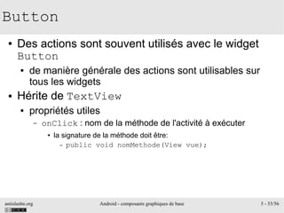 antislashn.org Android - composants graphiques de base 5 - 53/56
Button
● Des actions sont souvent utilisés avec le widget
Button
● de manière générale des actions sont utilisables sur
tous les widgets
● Hérite de TextView
● propriétés utiles
– onClick : nom de la méthode de l'activité à exécuter
● la signature de la méthode doit être:
– public void nomMethode(View vue);
 