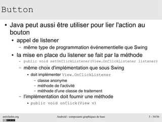 antislashn.org Android - composants graphiques de base 5 - 54/56
Button
● Java peut aussi être utiliser pour lier l'action au
bouton
● appel de listener
– même type de programmation événementielle que Swing
● la mise en place du listener se fait par la méthode
– public void setOnClickListener(View.OnClickListener listener)
– même choix d'implémentation que sous Swing
● doit implémenter View.OnClickListener
– classe anonyme
– méthode de l'activité
– méthode d'une classe de traitement
– l'implémentation doit fournir une méthode
● public void onClick(View v)
 