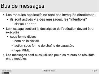 antislashn.org Android - Intent 6 - 2/28
Bus de messages
● Les modules applicatifs ne sont pas invoqués directement
● ils sont activés via des messages, les "intentions"
– classe Intent
● Le message contient la description de l'opération devant être
exécutée
● sous forme divers
– nom de la classe
– action sous forme de chaîne de caractère
– type MIME
● Les messages sont aussi utilisés pour les retours de résultats
entre modules
 