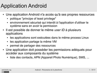 antislashn.org Android - Présentation de la plateforme 1 - 10/15
Application Android
● Une application Android n'a accès qu'à ses propres ressources
● politique "principe of least privilege"
● environnement sécurisé qui interdit à l'application d'utiliser le
système sans en avoir la permission
● Il est possible de donner le même user ID à plusieurs
applications
● les applications sont exécutées dans le même process Linux
● les application partage la même VM
● permet de partager des ressources
● Une application doit posséder les permissions adéquats pour
accéder aux composants du système
● liste des contacts, APN (Appareil Photo Numérique), SMS, ...
 