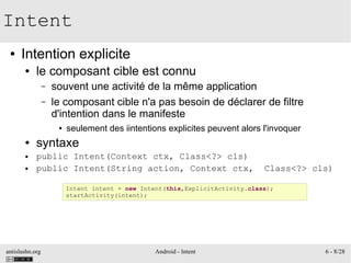 antislashn.org Android - Intent 6 - 8/28
Intent
● Intention explicite
● le composant cible est connu
– souvent une activité de la même application
– le composant cible n'a pas besoin de déclarer de filtre
d'intention dans le manifeste
● seulement des iintentions explicites peuvent alors l'invoquer
● syntaxe
● public Intent(Context ctx, Class<?> cls)
● public Intent(String action, Context ctx, Class<?> cls)
Intent intent = new Intent(this,ExplicitActivity.class);
startActivity(intent);
 