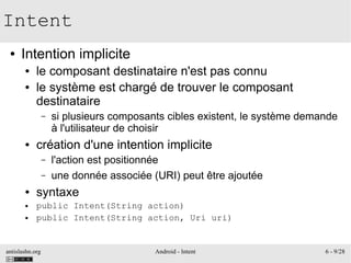 antislashn.org Android - Intent 6 - 9/28
Intent
● Intention implicite
● le composant destinataire n'est pas connu
● le système est chargé de trouver le composant
destinataire
– si plusieurs composants cibles existent, le système demande
à l'utilisateur de choisir
● création d'une intention implicite
– l'action est positionnée
– une donnée associée (URI) peut être ajoutée
● syntaxe
● public Intent(String action)
● public Intent(String action, Uri uri)
 