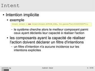 antislashn.org Android - Intent 6 - 10/28
Intent
● Intention implicite
● exemple
– le système cherche alors le meilleur composant parmi
ceux ayant déclarés leur capacité à réaliser l'action
● les composants ayant la capacité de réaliser
l'action doivent déclarer un filtre d'intentions
– un filtre d'intention n'a aucune incidence sur les
intentions explicites
Intent intent = new Intent(Intent.ACTION_DIAL, Uri.parse("tel:0102030405"));
 