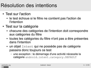 antislashn.org Android - Intent 6 - 12/28
Résolution des intentions
● Test sur l'action
● le test échoue si le filtre ne contient pas l'action de
l'intention
● Test sur la catégorie
● chacune des catégories de l'intention doit correspondre
aux catégories du filtre
● toutes les catégories du filtre n'ont pas a être présentes
dans l'intention
● un objet Intent qui ne possède pas de catégorie
passera donc toujours ce test
– une exception : le démarrage d'une activité nécessite la
catégorie android.intent.category.DEFAULT
 