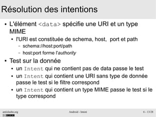 antislashn.org Android - Intent 6 - 13/28
Résolution des intentions
● L'élément <data> spécifie une URI et un type
MIME
● l'URI est constituée de schema, host, port et path
– schema://host:port/path
– host:port forme l'authority
● Test sur la donnée
● un Intent qui ne contient pas de data passe le test
● un Intent qui contient une URI sans type de donnée
passe le test si le filtre correspond
● un Intent qui contient un type MIME passe le test si le
type correspond
 