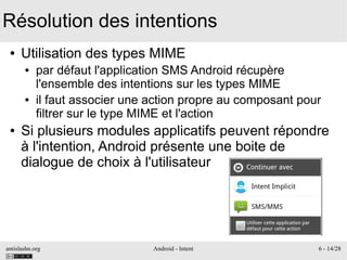 antislashn.org Android - Intent 6 - 14/28
Résolution des intentions
● Utilisation des types MIME
● par défaut l'application SMS Android récupère
l'ensemble des intentions sur les types MIME
● il faut associer une action propre au composant pour
filtrer sur le type MIME et l'action
● Si plusieurs modules applicatifs peuvent répondre
à l'intention, Android présente une boite de
dialogue de choix à l'utilisateur
 