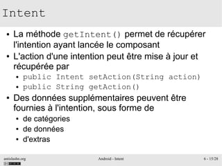 antislashn.org Android - Intent 6 - 15/28
Intent
● La méthode getIntent() permet de récupérer
l'intention ayant lancée le composant
● L'action d'une intention peut être mise à jour et
récupérée par
● public Intent setAction(String action)
● public String getAction()
● Des données supplémentaires peuvent être
fournies à l'intention, sous forme de
● de catégories
● de données
● d'extras
 