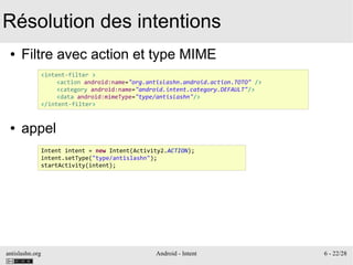 antislashn.org Android - Intent 6 - 22/28
Résolution des intentions
● Filtre avec action et type MIME
● appel
<intent-filter >
<action android:name="org.antislashn.android.action.TOTO" />
<category android:name="android.intent.category.DEFAULT"/>
<data android:mimeType="type/antislashn"/>
</intent-filter>
Intent intent = new Intent(Activity2.ACTION);
intent.setType("type/antislashn");
startActivity(intent);
 