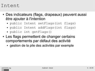 antislashn.org Android - Intent 6 - 26/28
Intent
● Des indicateurs (flags, drapeaux) peuvent aussi
être ajouter à l'intention
● public Intent setFlags(int flags)
● public Intent addFlags(int flags)
● public int getFlags()
● Les flags permettent de changer certains
comportements par défaut des activité
● gestion de la pile des activités par exemple
 