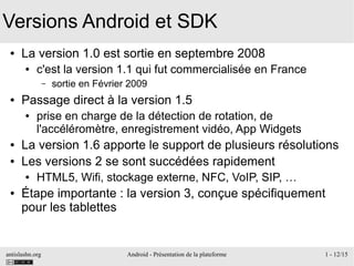 antislashn.org Android - Présentation de la plateforme 1 - 12/15
Versions Android et SDK
● La version 1.0 est sortie en septembre 2008
● c'est la version 1.1 qui fut commercialisée en France
– sortie en Février 2009
● Passage direct à la version 1.5
● prise en charge de la détection de rotation, de
l'accéléromètre, enregistrement vidéo, App Widgets
● La version 1.6 apporte le support de plusieurs résolutions
● Les versions 2 se sont succédées rapidement
● HTML5, Wifi, stockage externe, NFC, VoIP, SIP, …
● Étape importante : la version 3, conçue spécifiquement
pour les tablettes
 
