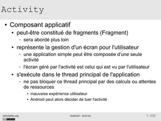 antislashn.org Android - Activity 7 - 2/22
Activity
● Composant applicatif
● peut-être constitué de fragments (Fragment)
– sera abordé plus loin
● représente la gestion d'un écran pour l'utilisateur
– une application simple peut être composée d'une seule
activité
– l'écran géré par l'activité est celui qui est vu par l'utilisateur
● s'exécute dans le thread principal de l'application
– ne pas bloquer ce thread principal par des calculs ou attentes
de ressources
● mauvaise expérience utilisateur
● Android peut alors décider de tuer l'activité
 