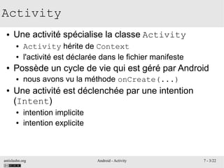 antislashn.org Android - Activity 7 - 3/22
Activity
● Une activité spécialise la classe Activity
● Activity hérite de Context
● l'activité est déclarée dans le fichier manifeste
● Possède un cycle de vie qui est géré par Android
● nous avons vu la méthode onCreate(...)
● Une activité est déclenchée par une intention
(Intent)
● intention implicite
● intention explicite
 