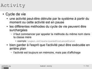 antislashn.org Android - Activity 7 - 7/22
Activity
● Cycle de vie
● une activité peut-être détruite par le système à partir du
moment ou cette activité est en pause
● les différentes méthodes du cycle de vie peuvent être
surchargées
– il faut commencer par appeler la méthode du même nom dans
la classe mère
● exemple : super.onCreate(savedInstanceState)
● bien garder à l'esprit que l'activité peut être exécutée en
arrière plan
– l'activité est toujours en mémoire, mais pas d'affichage
 