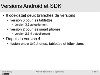 antislashn.org Android - Présentation de la plateforme 1 - 13/15
Versions Android et SDK
● Il coexistait deux branches de versions
● version 3 pour les tablettes
– version 3.2 actuellement
● version 2 pour les smart phones
– version 2.3.4 actuellement
● Depuis la version 4
● fusion entre téléphones, tablettes et télévisions
 