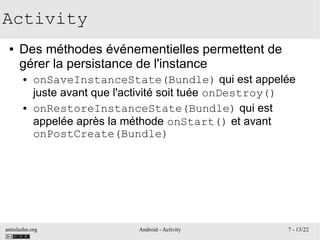 antislashn.org Android - Activity 7 - 13/22
Activity
● Des méthodes événementielles permettent de
gérer la persistance de l'instance
● onSaveInstanceState(Bundle) qui est appelée
juste avant que l'activité soit tuée onDestroy()
● onRestoreInstanceState(Bundle) qui est
appelée après la méthode onStart() et avant
onPostCreate(Bundle)
 
