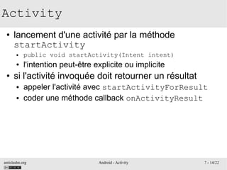 antislashn.org Android - Activity 7 - 14/22
Activity
● lancement d'une activité par la méthode
startActivity
● public void startActivity(Intent intent)
● l'intention peut-être explicite ou implicite
● si l'activité invoquée doit retourner un résultat
● appeler l'activité avec startActivityForResult
● coder une méthode callback onActivityResult
 
