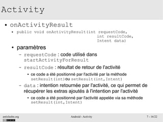 antislashn.org Android - Activity 7 - 16/22
Activity
● onActivityResult
● public void onActivityResult(int requestCode,
int resultCode,
Intent data)
● paramètres
– requestCode : code utilisé dans
startActivityForResult
– resultCode : résultat de retour de l'activité
● ce code a été positionné par l'activité par la méthode
setResult(int)ou setResult(int,Intent)
– data : intention retournée par l'activité, ce qui permet de
récupérer les extras ajoutés à l'intention par l'activité
● ce code a été positionné par l'activité appelée via sa méthode
setResult(int,Intent)
 