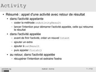 antislashn.org Android - Activity 7 - 17/22
Activity
● Résumé : appel d'une activité avec retour de résultat
● dans l'activité appelante
– coder la méthode onActivityResult
– lancer l'intention pour démarrer l'activité appelée, celle qui retourne
le résultat
● dans l'activité appelée
– avant de finir l'activité, créer un nouvel Intent
– ajouter un extra
– ajouter à setResult
– puis appeler finish()
● au retour, dans l'activité appelée
– récupérer l'intention et extraire l'extra
 