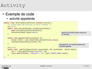 antislashn.org Android - Activity 7 - 18/22
Activity
● Exemple de code
● activité appelante
public class ActivityResultActivity extends Activity {
/** Called when the activity is first created. */
@Override
public void onCreate(Bundle savedInstanceState) {
super.onCreate(savedInstanceState);
setContentView(R.layout.main);
}
public void appelAutreActivity(View v){
Intent intent = new Intent(this,AutreActivity.class);
startActivityForResult(intent, 0);
}
@Override
public void onActivityResult(int requestCode, int resultCode, Intent data){
int r = data.getIntExtra("resultat", 0);
Toast.makeText(this, "RESULTAT = "+r, Toast.LENGTH_LONG).show();
}
}
appel de l'activité devant retourner
un résultat
récupération du résultat préparé par
l'activité appelée
 