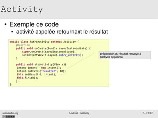 antislashn.org Android - Activity 7 - 19/22
Activity
● Exemple de code
● activité appelée retournant le résultat
public class AutreActivity extends Activity {
@Override
public void onCreate(Bundle savedInstanceState) {
super.onCreate(savedInstanceState);
setContentView(R.layout.autre_activity);
}
public void stopActivity(View v){
Intent intent = new Intent();
intent.putExtra("resultat", 10);
this.setResult(0, intent);
this.finish();
}
}
préparation du résultat renvoyé à
l'activité appelante
 