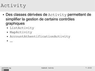 antislashn.org Android - Activity 7 - 22/22
Activity
● Des classes dérivées de Activity permettent de
simplifier la gestion de certains contrôles
graphiques
● ListActivity
● MapActivity
● AccountAthentificationActivity
● ...
 