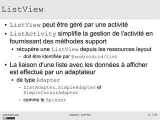 antislashn.org Android - ListView 8 - 7/29
ListView
● ListView peut être géré par une activité
● ListActivity simplifie la gestion de l'activité en
fournissant des méthodes support
● récupère une ListView depuis les ressources layout
– doit être identifiée par @android:id/list
● La liaison d'une liste avec les données à afficher
est effectué par un adaptateur
● de type Adapter
– ListAdapter, SimpleAdapter et
SimpleCursorAdapter
– comme le Spinner
 