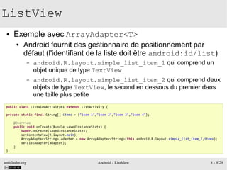 antislashn.org Android - ListView 8 - 9/29
ListView
● Exemple avec ArrayAdapter<T>
● Android fournit des gestionnaire de positionnement par
défaut (l'identifiant de la liste doit être android:id/list)
– android.R.layout.simple_list_item_1 qui comprend un
objet unique de type TextView
– android.R.layout.simple_list_item_2 qui comprend deux
objets de type TextView, le second en dessous du premier dans
une taille plus petite
public class ListViewActivity01 extends ListActivity {
private static final String[] items = {"item 1","item 2","item 3","item 4"};
@Override
public void onCreate(Bundle savedInstanceState) {
super.onCreate(savedInstanceState);
setContentView(R.layout.main);
ArrayAdapter<String> adapter = new ArrayAdapter<String>(this,android.R.layout.simple_list_item_1,items);
setListAdapter(adapter);
}
}
 