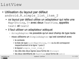 antislashn.org Android - ListView 8 - 11/29
ListView
● Utilisation du layout par défaut
android.R.simple_list_item_2
● ce layout par défaut utilise un adaptateur qui relie une
Map<String,?> avec deux TextView, appelés
text1 et text2
● il faut utiliser un adaptateur adéquat
– ArrayAdapter ne possède qu'un seul champ de type texte
– nous utilisons un SimpleAdapter qui est construit avec
● le contexte
● la liste de type List<Map<String,?>> ou la clé correspond
respectivement à la ligne 1 puis 2
● le layout simple_list_item_2
● les clés des deux lignes sous forme de String[]
● les deux identifiants de TextView sous forme de int[]
 