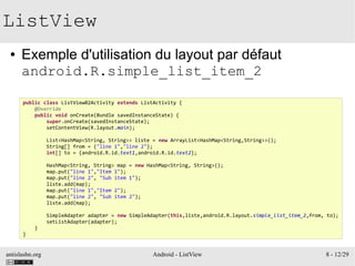 antislashn.org Android - ListView 8 - 12/29
ListView
● Exemple d'utilisation du layout par défaut
android.R.simple_list_item_2
public class ListView02Activity extends ListActivity {
@Override
public void onCreate(Bundle savedInstanceState) {
super.onCreate(savedInstanceState);
setContentView(R.layout.main);
List<HashMap<String, String>> liste = new ArrayList<HashMap<String,String>>();
String[] from = {"line 1","line 2"};
int[] to = {android.R.id.text1,android.R.id.text2};
HashMap<String, String> map = new HashMap<String, String>();
map.put("line 1","Item 1");
map.put("line 2", "Sub item 1");
liste.add(map);
map.put("line 1","Item 2");
map.put("line 2", "Sub item 2");
liste.add(map);
SimpleAdapter adapter = new SimpleAdapter(this,liste,android.R.layout.simple_list_item_2,from, to);
setListAdapter(adapter);
}
}
 