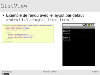 antislashn.org Android - ListView 8 - 13/29
ListView
● Exemple de rendu avec le layout par défaut
android.R.simple_list_item_2
<LinearLayout xmlns:android="http://schemas.android.com/apk/res/android"
android:layout_width="fill_parent"
android:layout_height="fill_parent"
android:orientation="vertical" >
<ListView
android:id="@+android:id/list"
android:layout_width="match_parent"
android:layout_height="wrap_content" >
</ListView>
</LinearLayout>
 