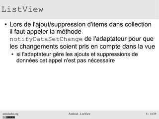 antislashn.org Android - ListView 8 - 14/29
ListView
● Lors de l'ajout/suppression d'items dans collection
il faut appeler la méthode
notifyDataSetChange de l'adaptateur pour que
les changements soient pris en compte dans la vue
● si l'adaptateur gère les ajouts et suppressions de
données cet appel n'est pas nécessaire
 