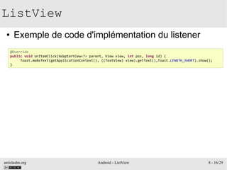 antislashn.org Android - ListView 8 - 16/29
ListView
● Exemple de code d'implémentation du listener
@Override
public void onItemClick(AdapterView<?> parent, View view, int pos, long id) {
Toast.makeText(getApplicationContext(), ((TextView) view).getText(),Toast.LENGTH_SHORT).show();
}
 