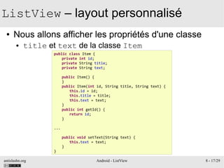 antislashn.org Android - ListView 8 - 17/29
ListView – layout personnalisé
● Nous allons afficher les propriétés d'une classe
● title et text de la classe Item
public class Item {
private int id;
private String title;
private String text;
public Item() {
}
public Item(int id, String title, String text) {
this.id = id;
this.title = title;
this.text = text;
}
public int getId() {
return id;
}
...
public void setText(String text) {
this.text = text;
}
}
 
