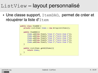 antislashn.org Android - ListView 8 - 18/29
ListView – layout personnalisé
● Une classe support, ItemDAO, permet de créer et
récupérer la liste d'Item
public class ItemDAO {
private List<Item> items = new ArrayList<Item>();
public ItemDAO(){
items.add(new Item(1,"item 1","Faire item 1"));
items.add(new Item(2,"item 2","Faire item 2"));
items.add(new Item(3,"item 3","Faire item 3"));
items.add(new Item(4,"item 4","Faire item 4"));
items.add(new Item(5,"item 5","Faire item 5"));
}
public List<Item> getAllItems(){
return items;
}
}
 