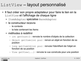 antislashn.org Android - ListView 8 - 20/29
ListView – layout personnalisé
● Il faut créer son propre adaptateur pour faire le lien en la
ListView et l'affichage de chaque ligne
● ItemAdapter spécialise BaseAdapter
● le constructeur recevra
– le contexte
– la liste contenant les Items
● méthodes à redéfinir
– int getCount() : renvoie le nombre d'objets de la collection
– Object getItem(int pos) : renvoi un objet en fonction de sa
position
– long getItemId(int pos) : renvoie l'identifiant de l'objet en
fonction de sa position
– View getView(...) : renvoie la vue construite pour une position
 