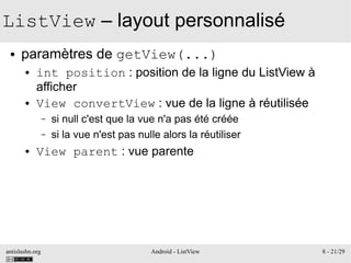 antislashn.org Android - ListView 8 - 21/29
ListView – layout personnalisé
● paramètres de getView(...)
● int position : position de la ligne du ListView à
afficher
● View convertView : vue de la ligne à réutilisée
– si null c'est que la vue n'a pas été créée
– si la vue n'est pas nulle alors la réutiliser
● View parent : vue parente
 