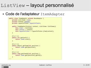 antislashn.org Android - ListView 8 - 22/29
ListView – layout personnalisé
● Code de l'adaptateur ItemAdapter
public class ItemAdapter extends BaseAdapter {
private List<Item> items;
private Context context;
private LayoutInflater layoutInflater;
public ItemAdapter(Context context, List<Item> listItems){
this.items = listItems;
this.context = context;
this.layoutInflater = LayoutInflater.from(context);
}
@Override
public int getCount() {
return items.size();
}
@Override
public Object getItem(int position) {
return items.get(position);
}
@Override
public long getItemId(int position) {
return items.get(position).getId();
}
...
 