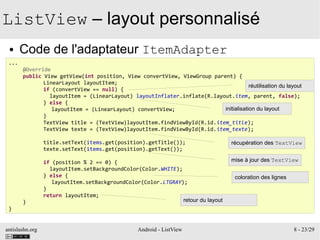 antislashn.org Android - ListView 8 - 23/29
ListView – layout personnalisé
● Code de l'adaptateur ItemAdapter
...
@Override
public View getView(int position, View convertView, ViewGroup parent) {
LinearLayout layoutItem;
if (convertView == null) {
layoutItem = (LinearLayout) layoutInflater.inflate(R.layout.item, parent, false);
} else {
layoutItem = (LinearLayout) convertView;
}
TextView title = (TextView)layoutItem.findViewById(R.id.item_title);
TextView texte = (TextView)layoutItem.findViewById(R.id.item_texte);
title.setText(items.get(position).getTitle());
texte.setText(items.get(position).getText());
if (position % 2 == 0) {
layoutItem.setBackgroundColor(Color.WHITE);
} else {
layoutItem.setBackgroundColor(Color.LTGRAY);
}
return layoutItem;
}
}
réutilisation du layout
initialisation du layout
récupération des TextView
mise à jour des TextView
coloration des lignes
retour du layout
 